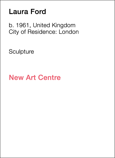  Laura   Ford  b   1961, United Kingdom  City of Residence:  London        Sculpture             New Art Centre  